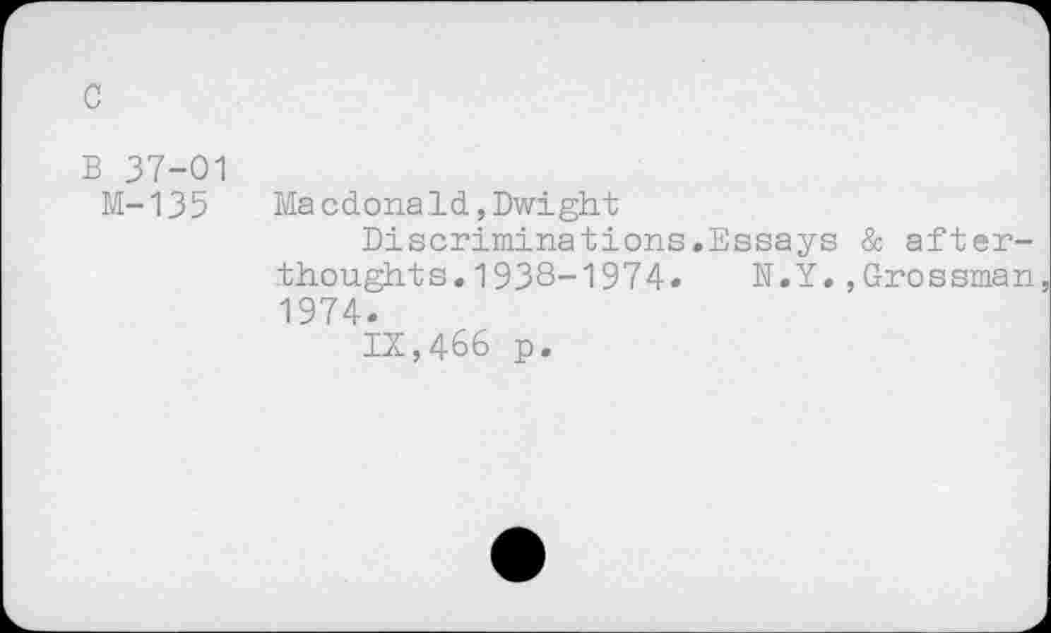 ﻿c
B 37-01
M-135 Macdonald,Dwight
Discriminations.Essays & afterthoughts. 1938-1974» N.Y.,Grossman 1974.
IX,466 p.